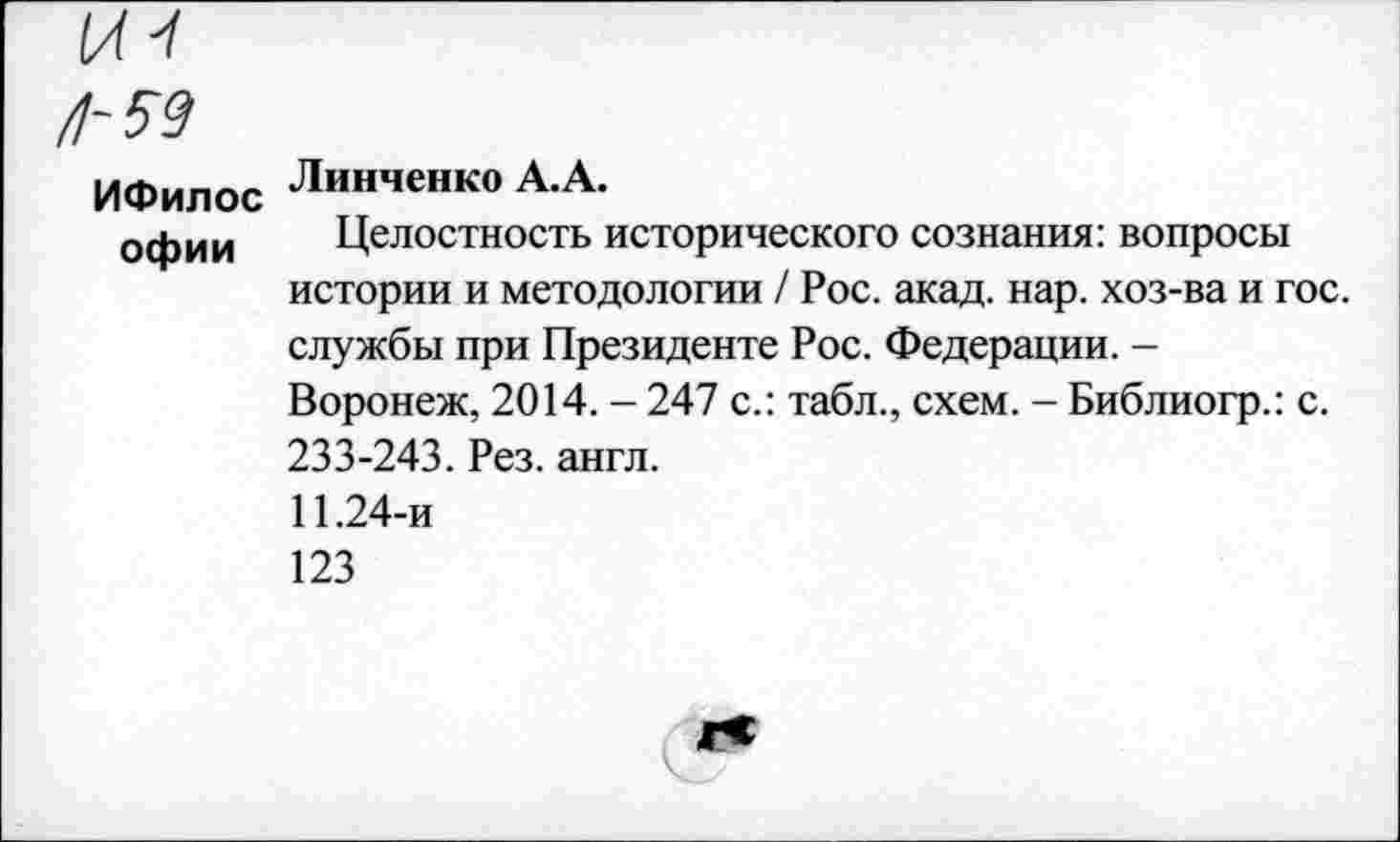 ﻿ИФилос Линченко А.А.
офии	Целостность исторического сознания: вопросы истории и методологии / Рос. акад. нар. хоз-ва и гос. службы при Президенте Рос. Федерации. -Воронеж, 2014. - 247 с.: табл., схем. - Библиогр.: с. 233-243. Рез. англ. 11.24-и 123